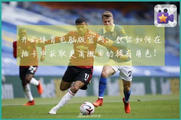 开云体育电脑版官网：教你如何在抽卡中获取更高概率的稀有角色！