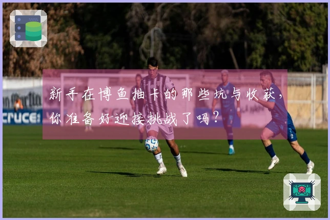 新手在博鱼抽卡的那些坑与收获，你准备好迎接挑战了吗？