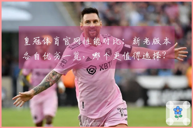 皇冠体育官网性能对比：新老版本各自优劣一览，哪个更值得选择？