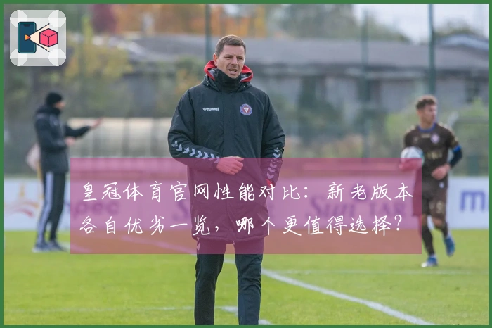 皇冠体育官网性能对比：新老版本各自优劣一览，哪个更值得选择？