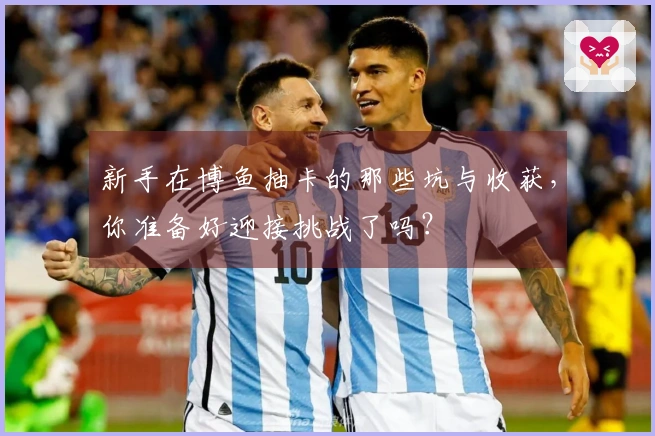 新手在博鱼抽卡的那些坑与收获，你准备好迎接挑战了吗？